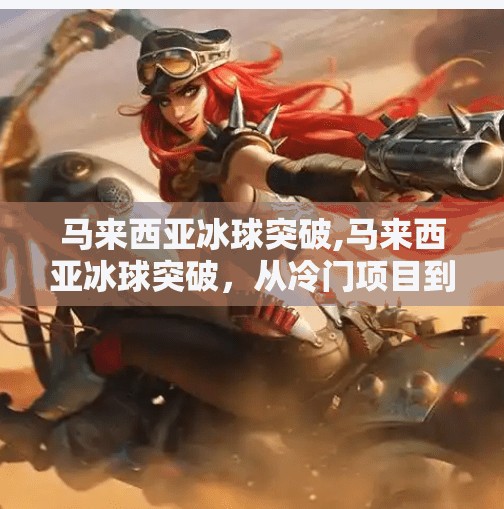 马来西亚冰球突破,马来西亚冰球突破，从冷门项目到全民热潮的逆袭之路