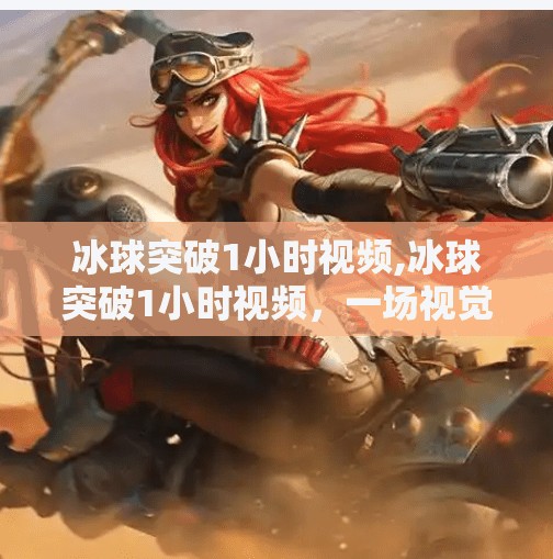 冰球突破1小时视频,冰球突破1小时视频，一场视觉与心跳的双重盛宴，你真的看懂了吗？